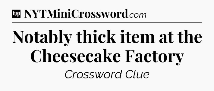 Notably thick item at the Cheesecake Factory Crossword Clue