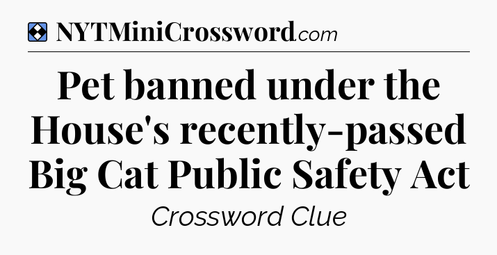 Solution: Pet banned under the House's recently-passed Big Cat Public Safety Act - NYT Mini Crossword