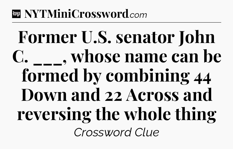 Former U.S. senator John C. ___, whose name can be formed by combining 44 Down and 22 Across and reversing the whole thing Crossword Clue