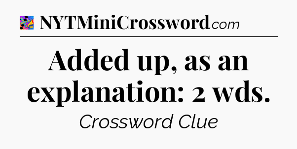 Added up, as an explanation: 2 wds Crossword Clue