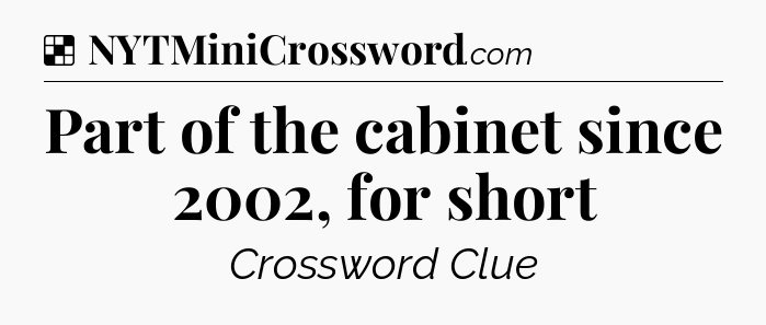 Solution: Part of the cabinet since 2002, for short - NYT Crossword