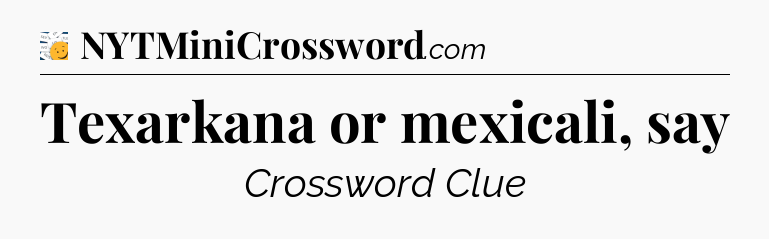Texarkana or mexicali, say - 7 Little Words