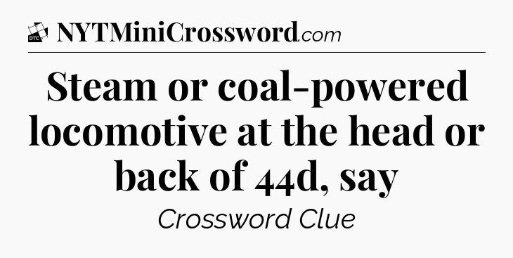 Steam or coal-powered locomotive at the head or back of 44d, say - Daily Themed Classic Crossword