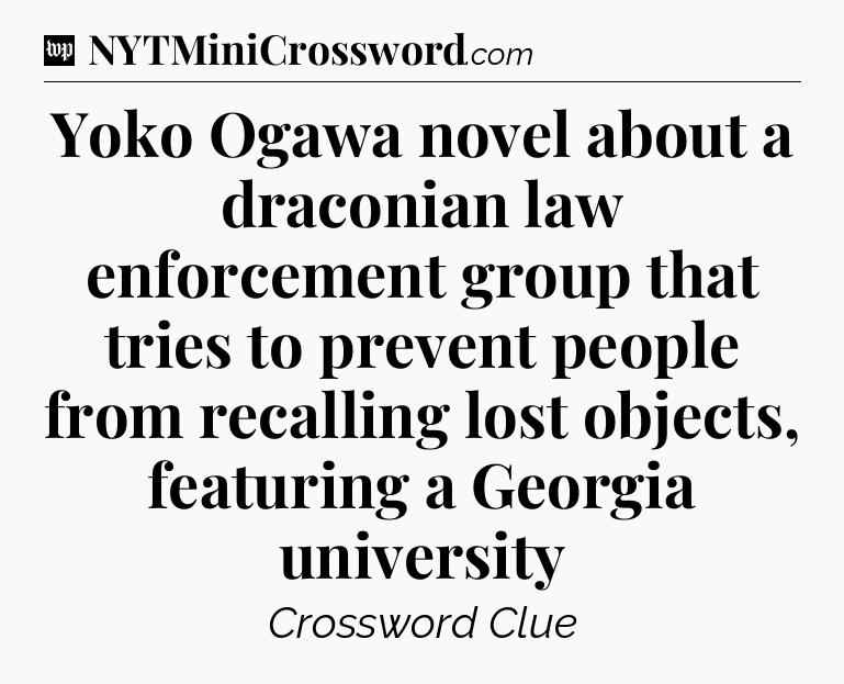 Yoko Ogawa novel about a draconian law enforcement group that tries to prevent people from recalling lost objects, featuring a Georgia university Crossword Clue