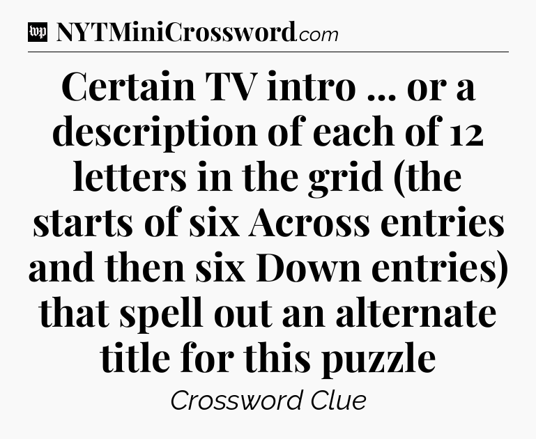 Certain TV intro ... or a description of each of 12 letters in the grid (the starts of six Across entries and then six Down entries) that spell out an alternate title for this puzzle Crossword Clue