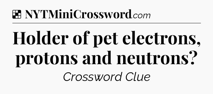 Solution: Holder of pet electrons, protons and neutrons - NYT Crossword