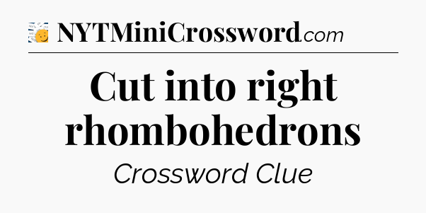 Cut into right rhombohedrons - 7 Little Words