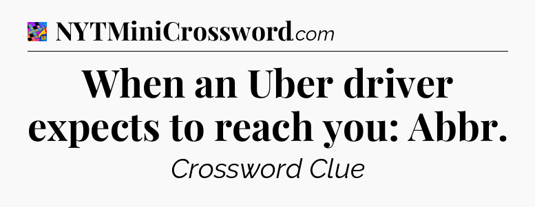 When an Uber driver expects to reach you: Abbr Crossword Clue