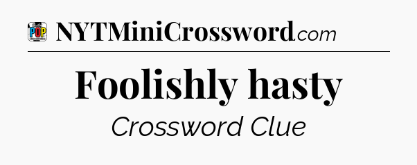 Foolishly hasty Crossword Clue