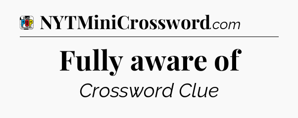 Fully aware of Crossword Clue