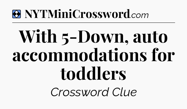 Solution: With 5-Down, auto accommodations for toddlers - NYT Mini Crossword