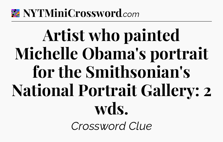 Artist who painted Michelle Obama's portrait for the Smithsonian's National Portrait Gallery: 2 wds Crossword Clue