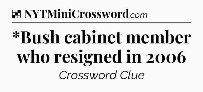 Solution: *Bush cabinet member who resigned in 2006 - NYT Crossword