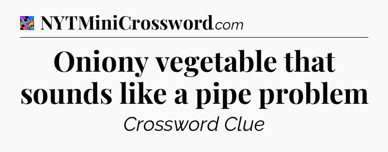 Oniony vegetable that sounds like a pipe problem Crossword Clue