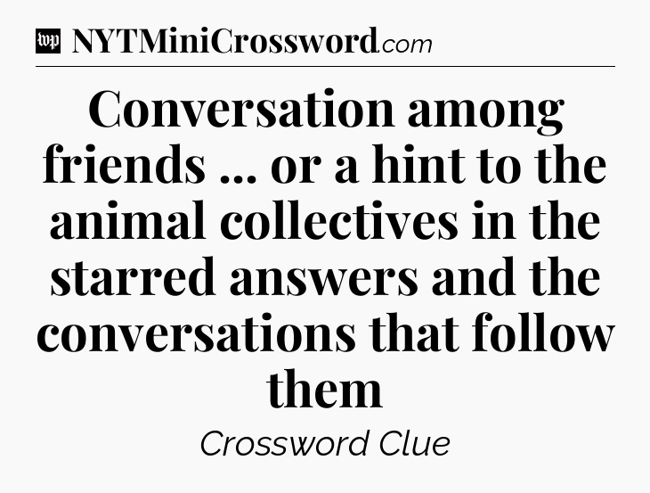 Conversation among friends ... or a hint to the animal collectives in the starred answers and the conversations that follow them Crossword Clue