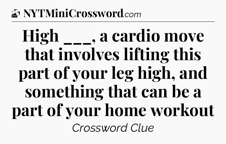 High ___, a cardio move that involves lifting this part of your leg high, and something that can be a part of your home workout - Daily Themed Classic Crossword