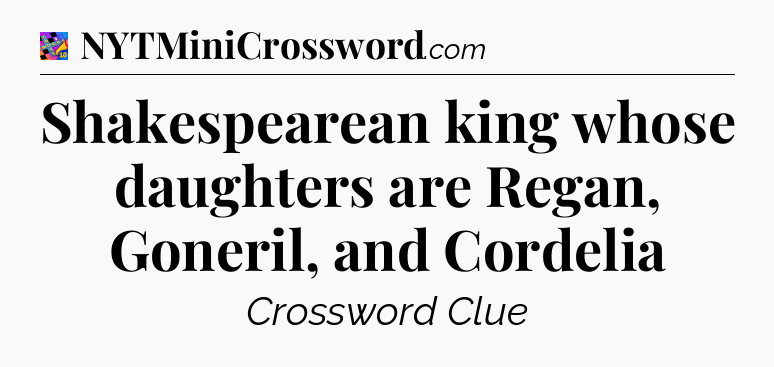 Shakespearean king whose daughters are Regan, Goneril, and Cordelia Crossword Clue