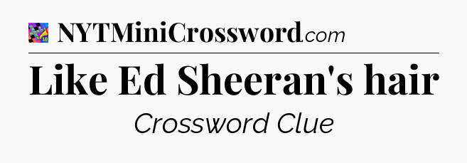 Like Ed Sheeran's hair Crossword Clue