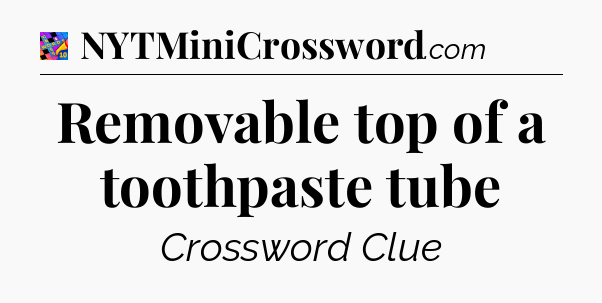 Removable top of a toothpaste tube Crossword Clue