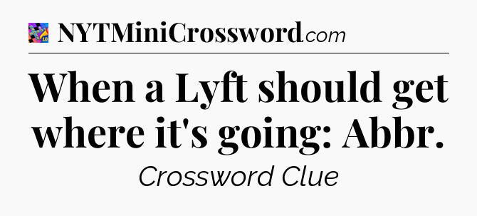 When a Lyft should get where it's going: Abbr Crossword Clue