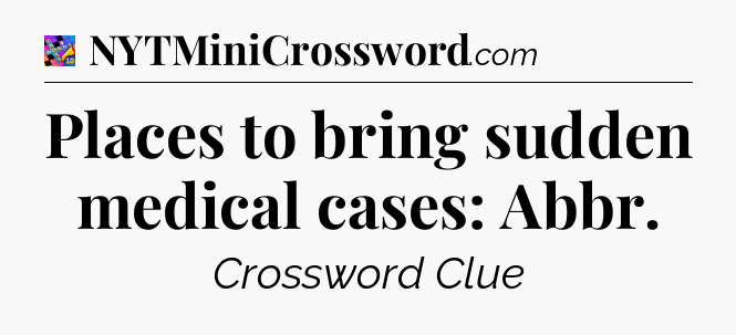 Places to bring sudden medical cases: Abbr Crossword Clue