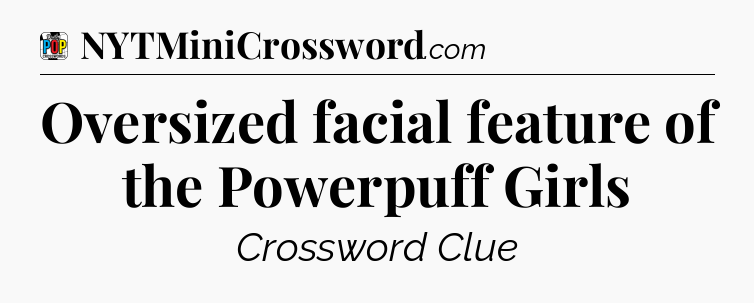 Oversized facial feature of the Powerpuff Girls Crossword Clue