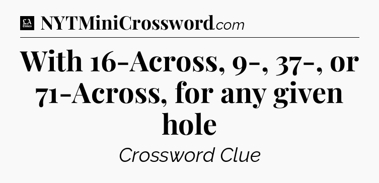 With 16-Across, 9-, 37-, or 71-Across, for any given hole - LA Times Crossword