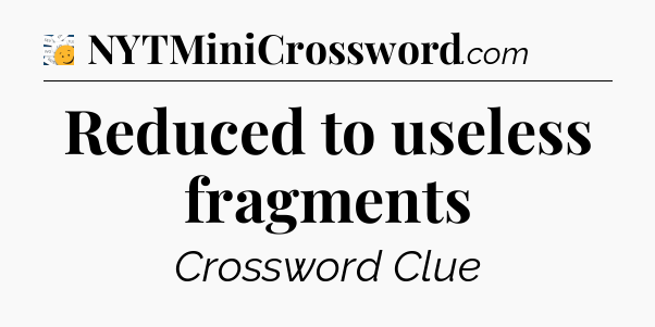 Reduced to useless fragments - 7 Little Words