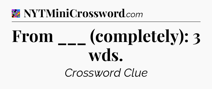 From ___ (completely): 3 wds Crossword Clue