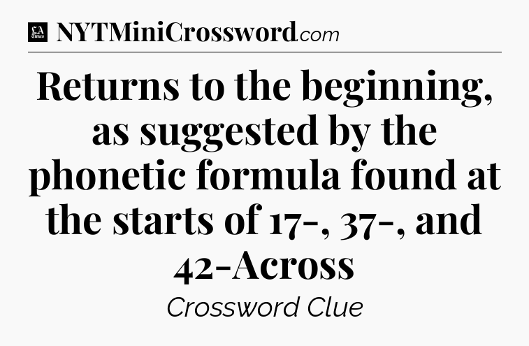Returns to the beginning, as suggested by the phonetic formula found at the starts of 17-, 37-, and 42-Across - LA Times Crossword