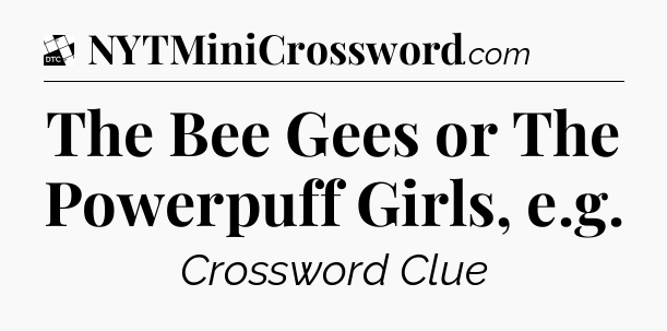The Bee Gees or The Powerpuff Girls, e.g - Daily Themed Classic Crossword