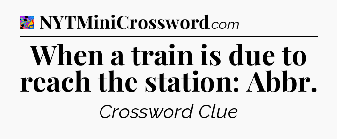 When a train is due to reach the station: Abbr Crossword Clue
