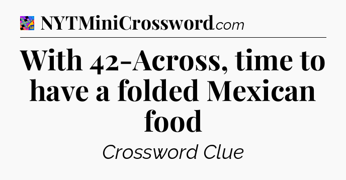 With 42-Across, time to have a folded Mexican food Crossword Clue