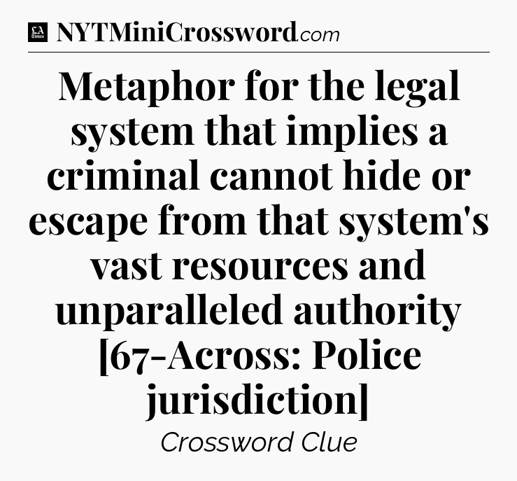 Metaphor for the legal system that implies a criminal cannot hide or escape from that system's vast resources and unparalleled authority [67-Across: Police jurisdiction] - LA Times Crossword