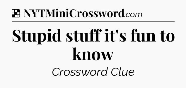 Solution: Stupid stuff it's fun to know - NYT Crossword