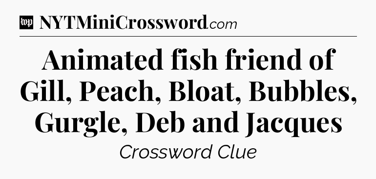 Animated fish friend of Gill, Peach, Bloat, Bubbles, Gurgle, Deb and Jacques Crossword Clue