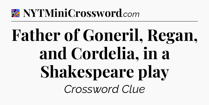 Father of Goneril, Regan, and Cordelia, in a Shakespeare play Crossword Clue
