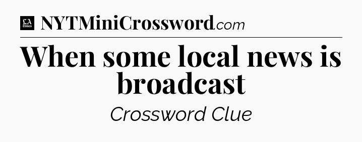 When some local news is broadcast - LA Times Crossword