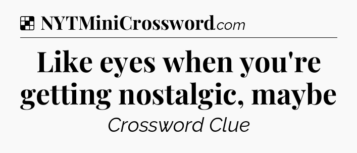 Solution: Like eyes when you're getting nostalgic, maybe - NYT Crossword
