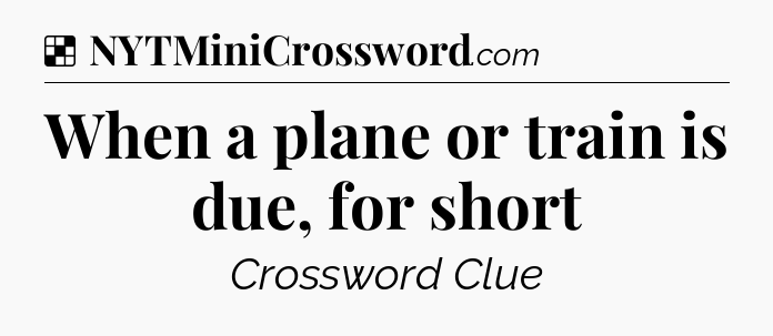 Solution: When a plane or train is due, for short - NYT Crossword
