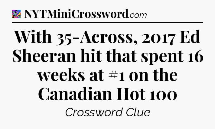 With 35-Across, 2017 Ed Sheeran hit that spent 16 weeks at #1 on the Canadian Hot 100 Crossword Clue