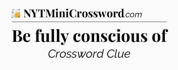 Be fully conscious of - 7 Little Words