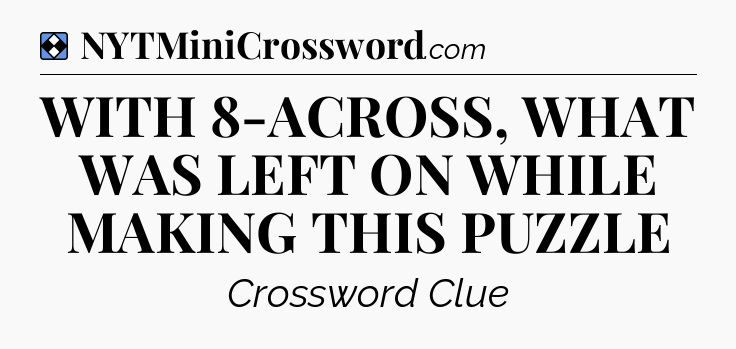 Solution: WITH 8-ACROSS, WHAT WAS LEFT ON WHILE MAKING THIS PUZZLE - NYT Mini Crossword
