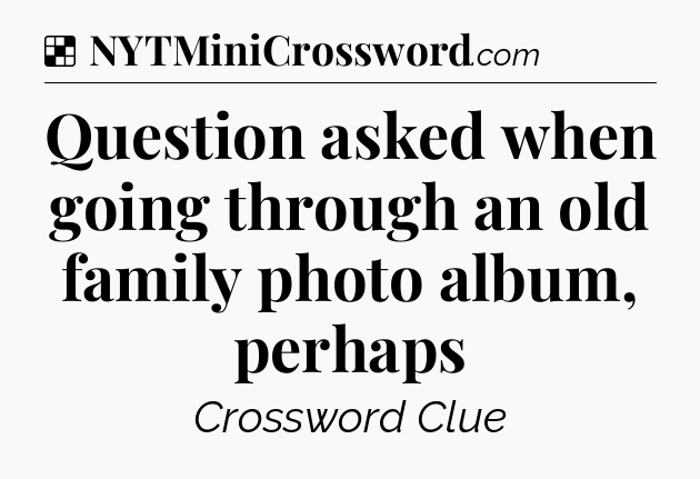 Solution: Question asked when going through an old family photo album, perhaps - NYT Crossword
