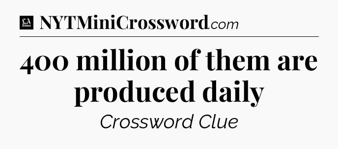 400  million of them are produced daily - LA Times Crossword