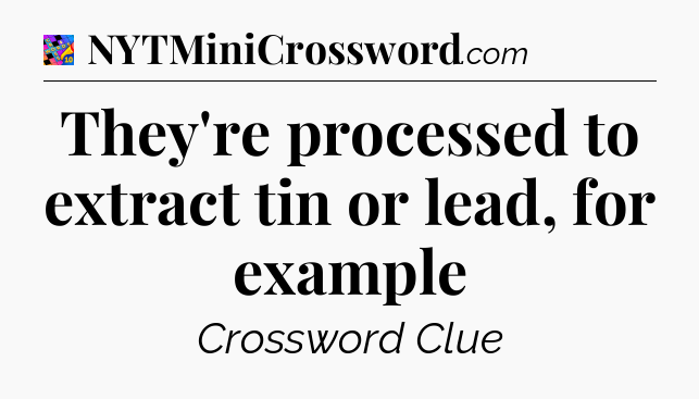 They're processed to extract tin or lead, for example Crossword Clue