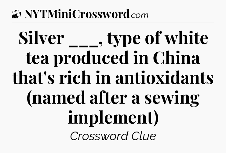 Silver ___, type of white tea produced in China that's rich in antioxidants (named after a sewing implement) - Daily Themed Classic Crossword