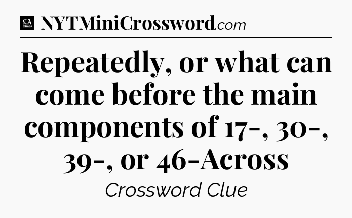 Repeatedly, or what can come before the main components of 17-, 30-, 39-, or 46-Across - LA Times Crossword