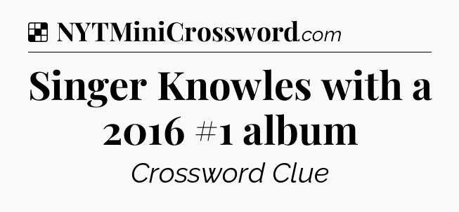 Solution: Singer Knowles with a 2016 #1 album - NYT Crossword