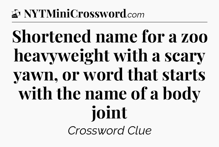 Shortened name for a zoo heavyweight with a scary yawn, or word that starts with the name of a body joint - Daily Themed Classic Crossword